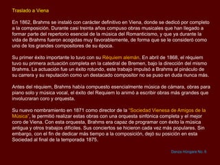 Traslado a Viena
En 1862, Brahms se instaló con carácter definitivo en Viena, donde se dedicó por completo
a la composición. Durante casi treinta años compuso obras musicales que han llegado a
formar parte del repertorio esencial de la música del Romanticismo, y que ya durante la
vida de Brahms fueron acogidas muy favorablemente, de forma que se le consideró como
uno de los grandes compositores de su época.
Su primer éxito importante lo tuvo con su Réquiem alemán. En abril de 1868, el réquiem
tuvo su primera actuación completa en la catedral de Bremen, bajo la dirección del mismo
Brahms. La actuación fue un éxito rotundo, este trabajo impulsó a Brahms al pináculo de
su carrera y su reputación como un destacado compositor no se puso en duda nunca más.
Antes del réquiem, Brahms había compuesto esencialmente música de cámara, obras para
piano solo y música vocal, el éxito del Requiem lo animó a escribir obras más grandes que
involucraran coro y orquesta.
Su nuevo nombramiento en 1871 como director de la “Sociedad Vienesa de Amigos de la
Música”, le permitió realizar estas obras con una orquesta sinfónica completa y el mejor
coro de Viena. Con esta orquesta, Brahms era capaz de programar con éxito la música
antigua y otros trabajos difíciles. Sus conciertos se hicieron cada vez más populares. Sin
embargo, con el fin de dedicar más tiempo a la composición, dejó su posición en esta
Sociedad al final de la temporada 1875.
Danza Húngara No. 6
 