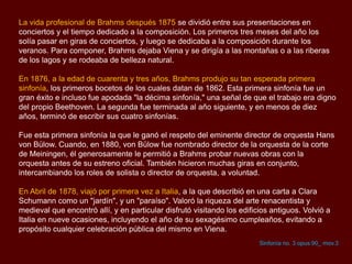 La vida profesional de Brahms después 1875 se dividió entre sus presentaciones en
conciertos y el tiempo dedicado a la composición. Los primeros tres meses del año los
solía pasar en giras de conciertos, y luego se dedicaba a la composición durante los
veranos. Para componer, Brahms dejaba Viena y se dirigía a las montañas o a las riberas
de los lagos y se rodeaba de belleza natural.
En 1876, a la edad de cuarenta y tres años, Brahms produjo su tan esperada primera
sinfonía, los primeros bocetos de los cuales datan de 1862. Esta primera sinfonía fue un
gran éxito e incluso fue apodada "la décima sinfonía," una señal de que el trabajo era digno
del propio Beethoven. La segunda fue terminada al año siguiente, y en menos de diez
años, terminó de escribir sus cuatro sinfonías.
Fue esta primera sinfonía la que le ganó el respeto del eminente director de orquesta Hans
von Bülow. Cuando, en 1880, von Bülow fue nombrado director de la orquesta de la corte
de Meiningen, él generosamente le permitió a Brahms probar nuevas obras con la
orquesta antes de su estreno oficial. También hicieron muchas giras en conjunto,
intercambiando los roles de solista o director de orquesta, a voluntad.
En Abril de 1878, viajó por primera vez a Italia, a la que describió en una carta a Clara
Schumann como un "jardín", y un "paraíso". Valoró la riqueza del arte renacentista y
medieval que encontró allí, y en particular disfrutó visitando los edificios antiguos. Volvió a
Italia en nueve ocasiones, incluyendo el año de su sexagésimo cumpleaños, evitando a
propósito cualquier celebración pública del mismo en Viena.
Sinfonía no. 3 opus 90_ mov.3
 