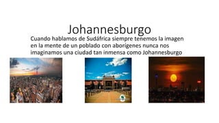 Johannesburgo
Cuando hablamos de Sudáfrica siempre tenemos la imagen
en la mente de un poblado con aborígenes nunca nos
imaginamos una ciudad tan inmensa como Johannesburgo
 