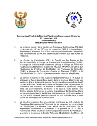 Communiqué Final de la Plénière du Processus de Kimberley, 22 novembre 2013, Johannesbourg, Républiqued’Afrique du Sud 1
Communiqué Final de la Réunion Plénière du Processus de Kimberley
22 novembre 2013
Johannesbourg
République d’Afrique du Sud
1. La onzième réunion de la plénière du Processus de Kimberley (PK) était
convoquée du 19è
au 22è
jour de novembre 2013 à Johannesbourg,
République d’Afrique du Sud. Elle a connu la participation des délégations
des pays membres du PK, des observateurs de même que des invités du
Président.
2. Le Comité de Participation (CP), le Comité sur les Règles et les
Procédures (CRP), le Groupe de Travail sur le Suivi [Monitoring] (WGM),
le Groupe de Travail sur les Statistiques (WGS), le Groupe de Travail sur
l’Exploitation Artisanale des Gisements Alluviaux (WGAAP), le Comité sur
l’Evaluation du Système de Certification du Processus de Kimberley
(CKR), le Groupe de Travail des Experts en Diamants (WGDE), et le
Comité de Sélection (SC) ont (avaient) tenu des réunions à la plénière.
3. La plénière a reconnu le rôle fructueux / prépondérant que le PK a joué en
endiguant le flux de diamants de guerre dans la première décennie de son
existence. Elle a également reconnu l'impact développemental significatif
qu’a eu le PK sur l'amélioration de la vie des personnes dépendantes du
commerce des diamants. La Plénière a réaffirmé le partenariat unique
entre les gouvernements, l'industrie et la société civile comme une
énorme source de force qui a soutenu le processus de Kimberley. Dans
les perspectives d’avenir, la plénière s'est engagé de continuer à veiller à
ce que le PK demeure pertinent comme un outil crédible dans la lutte
contre les flux illégaux de diamants bruts.
4. La plénière a reconnu les circonstances imprévues qui ont empêché la
République Bolivarienne du Venezuela de se conformer au communiqué
de Washington. La Plénière s'est félicité de la participation de la
République bolivarienne du Venezuela à la plénière de 2013 ; elle a
reconnu les efforts actuels de la République Bolivarienne du Venezuela -
y compris la création de la Société Nationale d’Exploitation des Mines - et
 