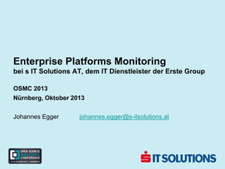 Enterprise Platforms Monitoring
bei s IT Solutions AT, dem IT Dienstleister der Erste Group
OSMC 2013
Nürnberg, Oktober 2013
Johannes Egger johannes.egger@s-itsolutions.at
 