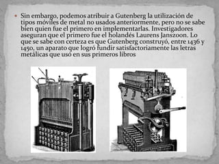  Sin embargo, podemos atribuir a Gutenberg la utilización de
  tipos móviles de metal no usados anteriormente, pero no se sabe
  bien quien fue el primero en implementarlas. Investigadores
  aseguran que el primero fue el holandés Laurens Janszoon. Lo
  que se sabe con certeza es que Gutenberg construyó, entre 1436 y
  1450, un aparato que logró fundir satisfactoriamente las letras
  metálicas que usó en sus primeros libros
 