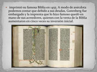  imprimió su famosa Biblia en 1455. A modo de anécdota
 podemos contar que debido a sus deudas, Gutenberg fue
 embargado y la imprenta que lo hizo famoso quedó en
 mano de sus acreedores, quienes con la venta de la Biblia
 aumentaron en cinco veces su inversión inicial.
 