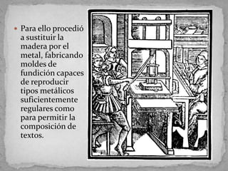  Para ello procedió
 a sustituir la
 madera por el
 metal, fabricando
 moldes de
 fundición capaces
 de reproducir
 tipos metálicos
 suficientemente
 regulares como
 para permitir la
 composición de
 textos.
 
