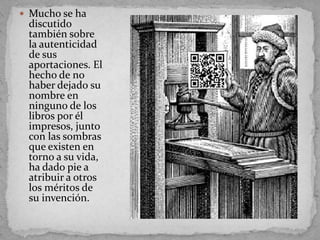  Mucho se ha
 discutido
 también sobre
 la autenticidad
 de sus
 aportaciones. El
 hecho de no
 haber dejado su
 nombre en
 ninguno de los
 libros por él
 impresos, junto
 con las sombras
 que existen en
 torno a su vida,
 ha dado pie a
 atribuir a otros
 los méritos de
 su invención.
 