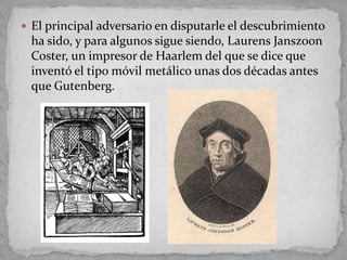  El principal adversario en disputarle el descubrimiento
 ha sido, y para algunos sigue siendo, Laurens Janszoon
 Coster, un impresor de Haarlem del que se dice que
 inventó el tipo móvil metálico unas dos décadas antes
 que Gutenberg.
 