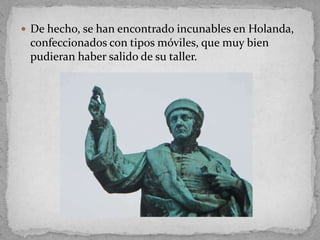  De hecho, se han encontrado incunables en Holanda,
 confeccionados con tipos móviles, que muy bien
 pudieran haber salido de su taller.
 