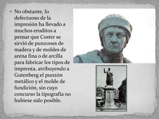  No obstante, lo
  defectuoso de la
  impresión ha llevado a
  muchos eruditos a
  pensar que Coster se
  sirvió de punzones de
  madera y de moldes de
  arena fina o de arcilla
  para fabricar los tipos de
  imprenta, atribuyendo a
  Gutenberg el punzón
  metálico y el molde de
  fundición, sin cuyo
  concurso la tipografía no
  hubiese sido posible.
 