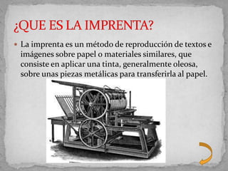  La imprenta es un método de reproducción de textos e
 imágenes sobre papel o materiales similares, que
 consiste en aplicar una tinta, generalmente oleosa,
 sobre unas piezas metálicas para transferirla al papel.
 
