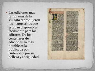  Las ediciones más
 tempranas de la
 Vulgata reprodujeron
 los manuscritos que
 estaban disponibles
 fácilmente para los
 editores. De los
 centenares de
 ediciones, la más
 notable es la
 publicada por
 Gutenberg por su
 belleza y antigüedad.
 