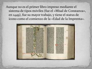 Aunque no es el primer libro impreso mediante el
 sistema de tipos móviles (fue el «Misal de Constanza»,
 en 1449), fue su mayor trabajo, y tiene el status de
 icono como el comienzo de la «Edad de la Imprenta».
 