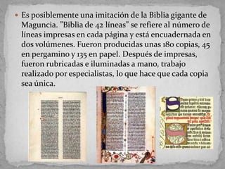 Es posiblemente una imitación de la Biblia gigante de
 Maguncia. ”Biblia de 42 líneas” se refiere al número de
 líneas impresas en cada página y está encuadernada en
 dos volúmenes. Fueron producidas unas 180 copias, 45
 en pergamino y 135 en papel. Después de impresas,
 fueron rubricadas e iluminadas a mano, trabajo
 realizado por especialistas, lo que hace que cada copia
 sea única.
 