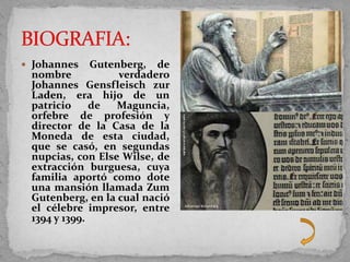  Johannes    Gutenberg, de
 nombre            verdadero
 Johannes Gensfleisch zur
 Laden, era hijo de un
 patricio     de  Maguncia,
 orfebre de profesión y
 director de la Casa de la
 Moneda de esta ciudad,
 que se casó, en segundas
 nupcias, con Else Wilse, de
 extracción burguesa, cuya
 familia aportó como dote
 una mansión llamada Zum
 Gutenberg, en la cual nació
 el célebre impresor, entre
 1394 y 1399.
 