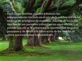  En el hogar familiar, el joven Johannes fue
 tempranamente iniciado en el arte de la orfebrería y en las
 técnicas de acuñación de monedas. Además de su padre,
 muchos de sus parientes trabajaban en estos oficios, y es
 posible que allí se le presentara la oportunidad de grabar
 punzones y de asistir a la fabricación de los moldes de
 arena que empleaban los fundidores.
 