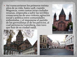  Así transcurrieron los primeros treinta
  años de su vida, hasta 1428, cuando
  Maguncia, como tantas otras ciudades
  renanas, empezaba a sufrir las terribles
  consecuencias de una violenta agitación
  social y política entre comunidades
  enfrentadas, y al imponerse el partido
  de los gremialistas al de los patricios, al
  cual pertenecía Gutenberg, éste tuvo
  que huir de su ciudad natal.
 
