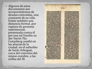  Algunos de estos
  documentos son
  reconocimientos de
  deudas contraídas, una
  constante de su vida.
  Existe también una
  denuncia formal, por
  ruptura de promesa
  matrimonial,
  presentada contra él
  por una tal Emelin zu
  der Yserin Tür.
  Gutenberg residió en
  las afueras de la
  ciudad, en el suburbio
  de Saint-Arbogast,
  cerca del convento del
  mismo nombre, a las
  orillas del Ill.
 