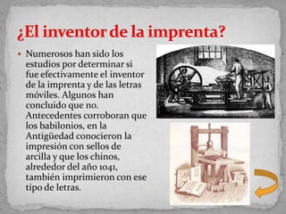  Numerosos han sido los
 estudios por determinar si
 fue efectivamente el inventor
 de la imprenta y de las letras
 móviles. Algunos han
 concluido que no.
 Antecedentes corroboran que
 los babilonios, en la
 Antigüedad conocieron la
 impresión con sellos de
 arcilla y que los chinos,
 alrededor del año 1041,
 también imprimieron con ese
 tipo de letras.
 