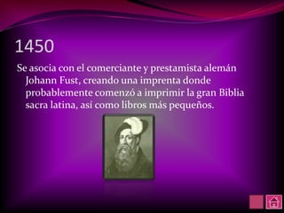 1450
Se asocia con el comerciante y prestamista alemán
  Johann Fust, creando una imprenta donde
  probablemente comenzó a imprimir la gran Biblia
  sacra latina, así como libros más pequeños.
 