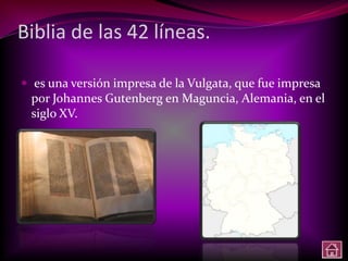 Biblia de las 42 líneas.

 es una versión impresa de la Vulgata, que fue impresa
 por Johannes Gutenberg en Maguncia, Alemania, en el
 siglo XV.
 