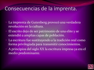 Consecuencias de la imprenta.

• La imprenta de Gutenberg provocó una verdadera
  revolución en la cultura.
• El escrito dejo de ser patrimonio de una elite y se
  extendió a amplias capas de población.
• La escritura fue sustituyendo a la tradición oral como
  forma privilegiada para transmitir conocimientos.
• A principios del siglo XX la escritura impresa ya era el
  medio predominante.
 