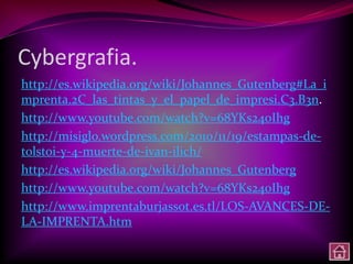Cybergrafia.
http://es.wikipedia.org/wiki/Johannes_Gutenberg#La_i
mprenta.2C_las_tintas_y_el_papel_de_impresi.C3.B3n.
http://www.youtube.com/watch?v=68YKs240Ihg
http://misiglo.wordpress.com/2010/11/19/estampas-de-
tolstoi-y-4-muerte-de-ivan-ilich/
http://es.wikipedia.org/wiki/Johannes_Gutenberg
http://www.youtube.com/watch?v=68YKs240Ihg
http://www.imprentaburjassot.es.tl/LOS-AVANCES-DE-
LA-IMPRENTA.htm
 