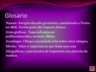 Glosario
Nassau: Antiguo ducado germánico, anexionado a Prusia
en 1866. Formó parte del Imperio franco.
Artes graficas : Especializados en
publicomerciales, revistas, libros.
Arzobispo: Obispo con jurisdicción sobre otros obispos.
Mérito: Valor o importancia que tiene una cosa
Xilográficas: s una técnica de impresión con plancha de
madera.
 