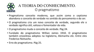 A TEORIA DO CONHECIMENTO.
O pragmatismo
• Pragmatismo conceito moderno, que assim como o ceptismo
abandona o conceito de verdade no sentido do pensamento e do ser.
• O pragmatismo cria um novo conceito de verdade, segundo ele o
verdade significa útil, valioso e fomentador da vida.
• O pragmatismo muda o conceito de verdade. Pág 24.
• Fundado do pragmatismo Willian James 1910. O pragmatismo
também encontrou adeptos na Inglaterra, Alemanha etc. Entre eles
Frederico Nietszche.
• Erro do pragmatismo. Pág 25.
 