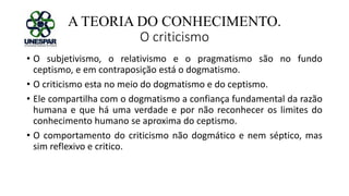 A TEORIA DO CONHECIMENTO.
O criticismo
• O subjetivismo, o relativismo e o pragmatismo são no fundo
ceptismo, e em contraposição está o dogmatismo.
• O criticismo esta no meio do dogmatismo e do ceptismo.
• Ele compartilha com o dogmatismo a confiança fundamental da razão
humana e que há uma verdade e por não reconhecer os limites do
conhecimento humano se aproxima do ceptismo.
• O comportamento do criticismo não dogmático e nem séptico, mas
sim reflexivo e critico.
 