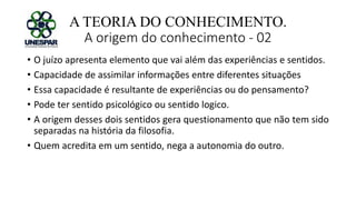 A TEORIA DO CONHECIMENTO.
A origem do conhecimento - 02
• O juízo apresenta elemento que vai além das experiências e sentidos.
• Capacidade de assimilar informações entre diferentes situações
• Essa capacidade é resultante de experiências ou do pensamento?
• Pode ter sentido psicológico ou sentido logico.
• A origem desses dois sentidos gera questionamento que não tem sido
separadas na história da filosofia.
• Quem acredita em um sentido, nega a autonomia do outro.
 