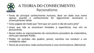 A TEORIA DO CONHECIMENTO.
Racionalismo
• Fonte do principal conhecimento humano, deve ser dado esse nome
apenas quando o conhecimento for logicamente necessário e
universalmente válido
• Coisa julgada de modo que “tem que ser assim e não de outro jeito”
• Juízos que não se encontram limitados à experiência, mas sim no
pensamento
• Quase todos os representantes do racionalismo procedem da matemática,
como por exemplo Platão.
• Platão: Os sentidos não podem, jamais, sozinhos nos conduzir a um
verdadeiro saber.
• Teoria da anamnésis: todo conhecimento é uma reminiscência. (Memória)
 