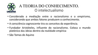 A TEORIA DO CONHECIMENTO.
O intelectualismo
• Considerado a mediação entre o racionalismo e o empirismo,
considerando que ambos fatores produzem o conhecimento.
• A consciência cognoscente tira os conceitos da experiência.
• Fundador Aristóteles, influente do racionalismo. Coloca o mundo
platónico das ideias dentro da realidade empírica
• São Tomas de Aquino
 