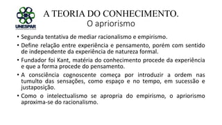 A TEORIA DO CONHECIMENTO.
O apriorismo
• Segunda tentativa de mediar racionalismo e empirismo.
• Define relação entre experiência e pensamento, porém com sentido
de independente da experiência de natureza formal.
• Fundador foi Kant, matéria do conhecimento procede da experiência
e que a forma procede do pensamento.
• A consciência cognoscente começa por introduzir a ordem nas
tumulto das sensações, como espaço e no tempo, em sucessão e
justaposição.
• Como o intelectualismo se apropria do empirismo, o apriorismo
aproxima-se do racionalismo.
 
