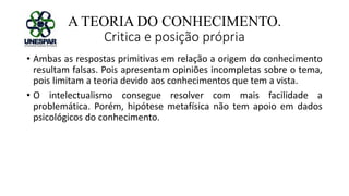 A TEORIA DO CONHECIMENTO.
Critica e posição própria
• Ambas as respostas primitivas em relação a origem do conhecimento
resultam falsas. Pois apresentam opiniões incompletas sobre o tema,
pois limitam a teoria devido aos conhecimentos que tem a vista.
• O intelectualismo consegue resolver com mais facilidade a
problemática. Porém, hipótese metafísica não tem apoio em dados
psicológicos do conhecimento.
 