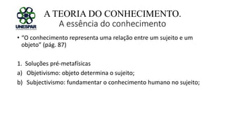 A TEORIA DO CONHECIMENTO.
A essência do conhecimento
• “O conhecimento representa uma relação entre um sujeito e um
objeto” (pág. 87)
1. Soluções pré-metafísicas
a) Objetivismo: objeto determina o sujeito;
b) Subjectivismo: fundamentar o conhecimento humano no sujeito;
 