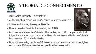 A TEORIA DO CONHECIMENTO.
• JOHHANES HESSEM – 1889/1971
• Autor da obra Teoria do Conhecimento, escrita em 1925.
• Johannes Hessen, teólogo e filósofo.
• Nasceu em Lobberich, Alemanha, em 1889
• Morreu na cidade de Colonia, Alemanha, em 1971. A partir de 1921
foi, até a sua morte, professor de filosofia na Universidade de Colónia.
Morreu com 82 anos de idade.
• Durante sua vida, publicou 55 livros, muitos deles com várias edições,
sendo que 20 livros seus foram publicados no exterior.
 