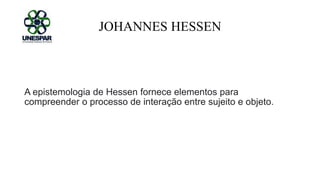 JOHANNES HESSEN
A epistemologia de Hessen fornece elementos para
compreender o processo de interação entre sujeito e objeto.
 
