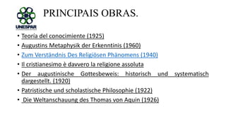PRINCIPAIS OBRAS.
• Teoría del conocimiente (1925)
• Augustins Metaphysik der Erkenntinis (1960)
• Zum Verständnis Des Religiösen Phänomens (1940)
• Il cristianesimo è davvero la religione assoluta
• Der augustinische Gottesbeweis: historisch und systematisch
dargestellt. (1920)
• Patristische und scholastische Philosophie (1922)
• Die Weltanschauung des Thomas von Aquin (1926)
 