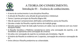 A TEORIA DO CONHECIMENTO.
Introdução 01 – Essência do conhecimento.
• A teoria do conhecimento é uma disciplina filosófica.
• A atitude do filosofo é uma atitude do pensamento e intelectual.
• Temos 2 pontos principais da filosofia (Pàgina 04)
• Hão de aparecer compreensíveis definições contraditórias acerca da filosofia.
• Sócrates criador da filosofia; espirito teórico da tradição grega.
• Sócrates procurar fazer de toda ação humana um saber, isso se evidencia com seu maior
discípulo Platão.
• A filosofia Socrática e Platônica caracteriza-se como uma concepção do espirito, a de
Aristóteles se apresenta como concepção do universo.
• Só volta a ter concepção do espirito no contexto pós Aristóteles. Pág 04
• A história da filosofia se evidencia em 2 aspectos, concepção do universo e concepção do
eu.
• Entre ciência e filosofia predomina-se a diversidade.
 