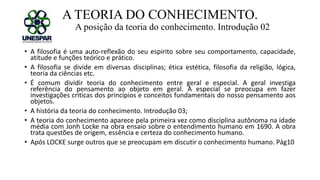 A TEORIA DO CONHECIMENTO.
A posição da teoria do conhecimento. Introdução 02
• A filosofia é uma auto-reflexão do seu espirito sobre seu comportamento, capacidade,
atitude e funções teórico e prático.
• A filosofia se divide em diversas disciplinas; ética estética, filosofia da religião, lógica,
teoria da ciências etc.
• É comum dividir teoria do conhecimento entre geral e especial. A geral investiga
referência do pensamento ao objeto em geral. A especial se preocupa em fazer
investigações criticas dos princípios e conceitos fundamentais do nosso pensamento aos
objetos.
• A história da teoria do conhecimento. Introdução 03;
• A teoria do conhecimento aparece pela primeira vez como disciplina autônoma na idade
média com Jonh Locke na obra ensaio sobre o entendimento humano em 1690. A obra
trata questões de origem, essência e certeza do conhecimento humano.
• Após LOCKE surge outros que se preocupam em discutir o conhecimento humano. Pág10
 