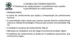 A TEORIA DO CONHECIMENTO.
O fenômeno do conhecimento e os problemas nele contido.
A possibilidade do conhecimento
• PRIMEIRA PARTE;
• A teoria do conhecimento que explica a interpretação do conhecimento
humano.
• A autorreflexão sobre aquilo que vivemos quando falamos conhecimento
chama-se método femonológico. Processo que envolve uma dualidade. Pág
12.
• A verdade é a essência do conhecimento. Pág 13
• Não basta ser verdadeiro, tem de chegar na certeza da verdade. Pág14.
• O problema do conhecimento se divide em 5 problemas particulares, que
se discutirá a seguir;
 