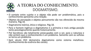 A TEORIA DO CONHECIMENTO.
DOGMATISMO.
• O contato entre sujeito e o objeto não pode ser problemático, pois o
conhecimento apresenta uma relação.
• Objetos da percepção e objetos pensamento são nos oferecido da mesma
maneira. Pág 18.
• Dogmatismo teórico, ético e religioso. Pág 18.
• Para o homem ingênuo o dogmatismo é a primeira e mais antiga posição
tanto psicologicamente quanto historicamente.
• Pré Socráticos são totalmente preocupados com o ser, para a natureza e
não sentem que o conhecimento é um problema. Somente com os sofistas
se torna um problema.
• Kant século XVII demonstra dogmatismo como sistema metafisico.
(Conhecimento da essência das coisas).
 