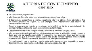 A TEORIA DO CONHECIMENTO.
CEPTISMO.
• È o contrario do dogmatismo.
• Não devemos formular juízo, mas abstecer-se totalmente de julgar.
• O dogmatismo desconhece o sujeito, o ceptismo não vê o objeto. A sua atenção se fixa
no exclusivamente no sujeito. A sua atenção esta inteiramente aos fatores do
conhecimento humano.
• Tanto o dogmatismo quanto o ceptismo pode referir-se tanto a possibilidade do
conhecimento geral quanto a um conhecimento determinado.
• Ceptismo encontra-se na antiguidade seu fundador é Pirron de Elis (360-270).
• Não se tem certeza de que nossos juízos concordem com a realidade. Nunca podemos
dizer que esta ou aquela proposição é verdadeira, mas podemos dizer que parece ser
verdadeira ou que é provável, sendo assim não existe certeza rigorosa, mas somente
probabilidades. Não há verdades e nem certezas, mas probabilidades.
• Por mais errado que o ceptismo esteja, não podemos negar sua importância para o
desenvolvimento espiritual do individuo e da humanidade. Pág 21
 