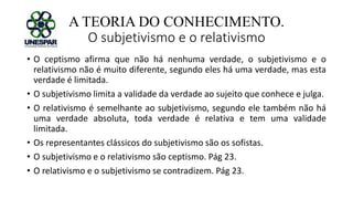 A TEORIA DO CONHECIMENTO.
O subjetivismo e o relativismo
• O ceptismo afirma que não há nenhuma verdade, o subjetivismo e o
relativismo não é muito diferente, segundo eles há uma verdade, mas esta
verdade é limitada.
• O subjetivismo limita a validade da verdade ao sujeito que conhece e julga.
• O relativismo é semelhante ao subjetivismo, segundo ele também não há
uma verdade absoluta, toda verdade é relativa e tem uma validade
limitada.
• Os representantes clássicos do subjetivismo são os sofistas.
• O subjetivismo e o relativismo são ceptismo. Pág 23.
• O relativismo e o subjetivismo se contradizem. Pág 23.
 
