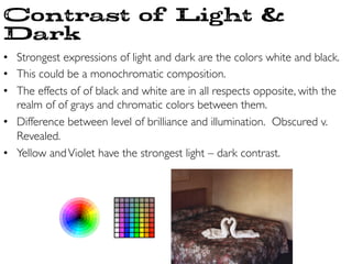 •  Strongest expressions of light and dark are the colors white and black.	

•  This could be a monochromatic composition.	

•  The effects of of black and white are in all respects opposite, with the
realm of of grays and chromatic colors between them.	

•  Difference between level of brilliance and illumination.  Obscured v.
Revealed.	

•  Yellow andViolet have the strongest light – dark contrast.	

Contrast of Light 
Dark
 