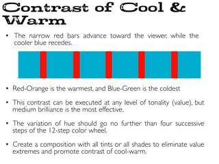 •  The narrow red bars advance toward the viewer, while the
cooler blue recedes.	

	

•  Red-Orange is the warmest, and Blue-Green is the coldest	

	

•  This contrast can be executed at any level of tonality (value), but
medium brilliance is the most effective.	

•  The variation of hue should go no further than four successive
steps of the 12-step color wheel.	

•  Create a composition with all tints or all shades to eliminate value
extremes and promote contrast of cool-warm.	

Contrast of Cool 
Warm
 