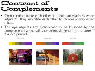 •  Complements incite each other to maximum vividness when
adjacent…they annihilate each other, to chromatic grey when
mixed.	

•  The eye requires any given color to be balanced by the
complementary, and will spontaneously generate the latter if
it is not present.	

Contrast of
Complements
 