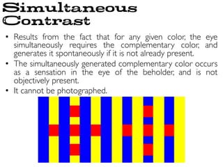 •  Results from the fact that for any given color, the eye
simultaneously requires the complementary color, and
generates it spontaneously if it is not already present.	

•  The simultaneously generated complementary color occurs
as a sensation in the eye of the beholder, and is not
objectively present.	

•  It cannot be photographed.	

Simultaneous
Contrast
 