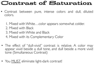 •  Contrast between pure, intense colors and dull, diluted
colors.	

	

1. Mixed with White…color appears somewhat colder.	

2. Mixed with Black	

3. Mixed with White and Black	

4. Mixed with its Complementary Color	

	

•  The effect of “dull-vivid” contrast is relative. A color may
appear vivid beside a dull tone, and dull beside a more vivid
tone (Simultaneous Contrast) 	

•  You MUST eliminate light-dark contrast!	

Contrast of Saturation
 