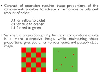 •  Contrast of extension requires these proportions of the
complementary colors to achieve a harmonious or balanced
amount of color:
	

3:1 for yellow to violet	

2:1 for blue to orange	

1:1 for red to green	

	

•  Varying the proportion greatly for these combinations results
in a more expressive image, while maintaining these
proportions gives you a harmonious, quiet, and possibly static
image.	

 