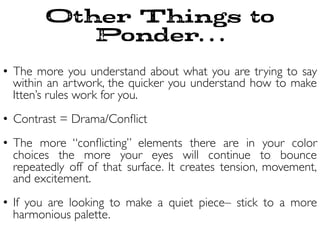 Other Things to
Ponder…
•  The more you understand about what you are trying to say
within an artwork, the quicker you understand how to make
Itten’s rules work for you.	

	

•  Contrast = Drama/Conﬂict	

•  The more “conﬂicting” elements there are in your color
choices the more your eyes will continue to bounce
repeatedly off of that surface. It creates tension, movement,
and excitement. 	

•  If you are looking to make a quiet piece– stick to a more
harmonious palette.	

 